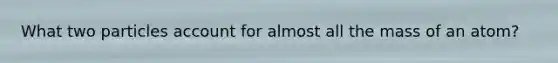 What two particles account for almost all the mass of an atom?