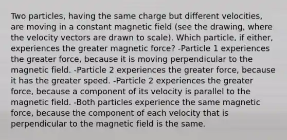 Two particles, having the same charge but different velocities, are moving in a constant magnetic field (see the drawing, where the velocity vectors are drawn to scale). Which particle, if either, experiences the greater magnetic force? -Particle 1 experiences the greater force, because it is moving perpendicular to the magnetic field. -Particle 2 experiences the greater force, because it has the greater speed. -Particle 2 experiences the greater force, because a component of its velocity is parallel to the magnetic field. -Both particles experience the same magnetic force, because the component of each velocity that is perpendicular to the magnetic field is the same.