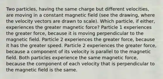 Two particles, having the same charge but different velocities, are moving in a constant magnetic field (see the drawing, where the velocity vectors are drawn to scale). Which particle, if either, experiences the greater magnetic force? Particle 1 experiences the greater force, because it is moving perpendicular to the magnetic field. Particle 2 experiences the greater force, because it has the greater speed. Particle 2 experiences the greater force, because a component of its velocity is parallel to the magnetic field. Both particles experience the same magnetic force, because the component of each velocity that is perpendicular to the magnetic field is the same.