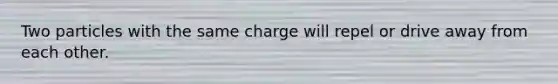 Two particles with the same charge will repel or drive away from each other.