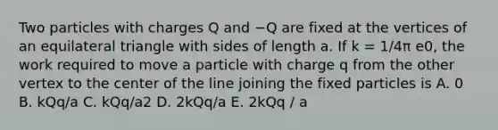 Two particles with charges Q and −Q are fixed at the vertices of an equilateral triangle with sides of length a. If k = 1/4π e0, the work required to move a particle with charge q from the other vertex to the center of the line joining the fixed particles is A. 0 B. kQq/a C. kQq/a2 D. 2kQq/a E. 2kQq / a