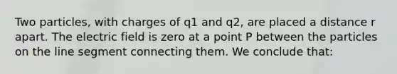 Two particles, with charges of q1 and q2, are placed a distance r apart. The electric field is zero at a point P between the particles on the <a href='https://www.questionai.com/knowledge/kVbf0hn6a3-line-segment' class='anchor-knowledge'>line segment</a> connecting them. We conclude that: