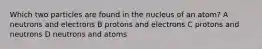 Which two particles are found in the nucleus of an atom? A neutrons and electrons B protons and electrons C protons and neutrons D neutrons and atoms