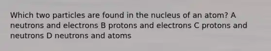 Which two particles are found in the nucleus of an atom? A neutrons and electrons B protons and electrons C protons and neutrons D neutrons and atoms