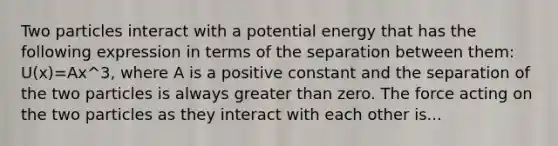 Two particles interact with a potential energy that has the following expression in terms of the separation between them: U(x)=Ax^3, where A is a positive constant and the separation of the two particles is always greater than zero. The force acting on the two particles as they interact with each other is...