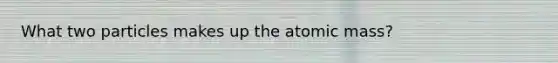 What two particles makes up the atomic mass?