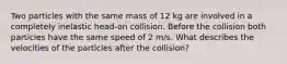 Two particles with the same mass of 12 kg are involved in a completely inelastic head-on collision. Before the collision both particles have the same speed of 2 m/s. What describes the velocities of the particles after the collision?