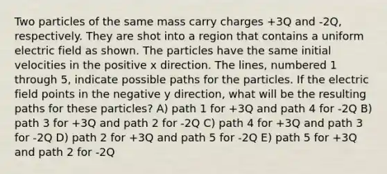 Two particles of the same mass carry charges +3Q and -2Q, respectively. They are shot into a region that contains a uniform electric field as shown. The particles have the same initial velocities in the positive x direction. The lines, numbered 1 through 5, indicate possible paths for the particles. If the electric field points in the negative y direction, what will be the resulting paths for these particles? A) path 1 for +3Q and path 4 for -2Q B) path 3 for +3Q and path 2 for -2Q C) path 4 for +3Q and path 3 for -2Q D) path 2 for +3Q and path 5 for -2Q E) path 5 for +3Q and path 2 for -2Q