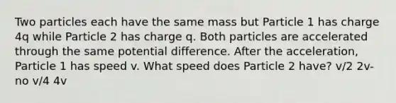 Two particles each have the same mass but Particle 1 has charge 4q while Particle 2 has charge q. Both particles are accelerated through the same potential difference. After the acceleration, Particle 1 has speed v. What speed does Particle 2 have? v/2 2v-no v/4 4v