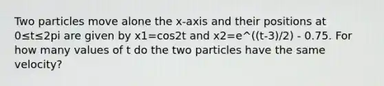 Two particles move alone the x-axis and their positions at 0≤t≤2pi are given by x1=cos2t and x2=e^((t-3)/2) - 0.75. For how many values of t do the two particles have the same velocity?