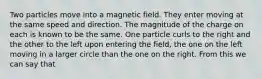 Two particles move into a magnetic field. They enter moving at the same speed and direction. The magnitude of the charge on each is known to be the same. One particle curls to the right and the other to the left upon entering the field, the one on the left moving in a larger circle than the one on the right. From this we can say that