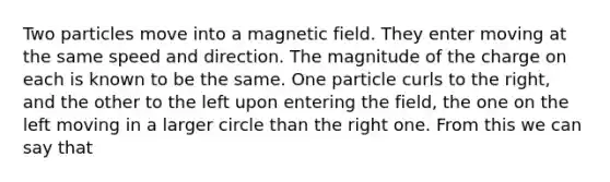 Two particles move into a magnetic field. They enter moving at the same speed and direction. The magnitude of the charge on each is known to be the same. One particle curls to the right, and the other to the left upon entering the field, the one on the left moving in a larger circle than the right one. From this we can say that