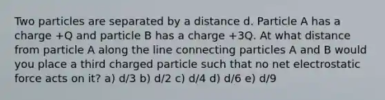 Two particles are separated by a distance d. Particle A has a charge +Q and particle B has a charge +3Q. At what distance from particle A along the line connecting particles A and B would you place a third charged particle such that no net electrostatic force acts on it? a) d/3 b) d/2 c) d/4 d) d/6 e) d/9