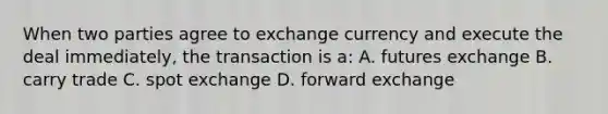 When two parties agree to exchange currency and execute the deal immediately, the transaction is a: A. futures exchange B. carry trade C. spot exchange D. forward exchange