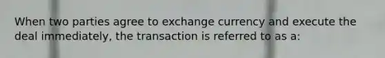 When two parties agree to exchange currency and execute the deal immediately, the transaction is referred to as a: