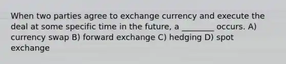 When two parties agree to exchange currency and execute the deal at some specific time in the future, a ________ occurs. A) currency swap B) forward exchange C) hedging D) spot exchange