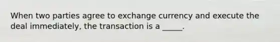 When two parties agree to exchange currency and execute the deal immediately, the transaction is a _____.