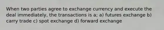 When two parties agree to exchange currency and execute the deal immediately, the transactions is a; a) futures exchange b) carry trade c) spot exchange d) forward exchange