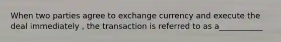 When two parties agree to exchange currency and execute the deal immediately , the transaction is referred to as a___________