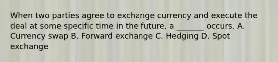 When two parties agree to exchange currency and execute the deal at some specific time in the future, a _______ occurs. A. Currency swap B. Forward exchange C. Hedging D. Spot exchange