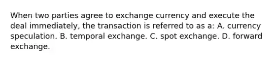 When two parties agree to exchange currency and execute the deal immediately, the transaction is referred to as a: A. currency speculation. B. temporal exchange. C. spot exchange. D. forward exchange.