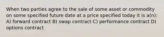 When two parties agree to the sale of some asset or commodity on some specified future date at a price specified today it is a(n): A) forward contract B) swap contract C) performance contract D) options contract