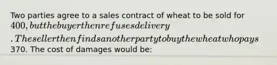 Two parties agree to a sales contract of wheat to be sold for 400, but the buyer then refuses delivery. The seller then finds another party to buy the wheat who pays370. The cost of damages would be: