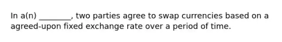 In a(n) ________, two parties agree to swap currencies based on a agreed-upon fixed exchange rate over a period of time.