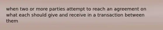 when two or more parties attempt to reach an agreement on what each should give and receive in a transaction between them