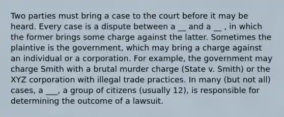 Two parties must bring a case to the court before it may be heard. Every case is a dispute between a __ and a __ , in which the former brings some charge against the latter. Sometimes the plaintive is the government, which may bring a charge against an individual or a corporation. For example, the government may charge Smith with a brutal murder charge (State v. Smith) or the XYZ corporation with illegal trade practices. In many (but not all) cases, a ___, a group of citizens (usually 12), is responsible for determining the outcome of a lawsuit.