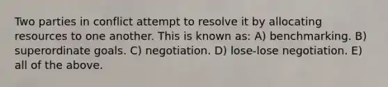 Two parties in conflict attempt to resolve it by allocating resources to one another. This is known as: A) benchmarking. B) superordinate goals. C) negotiation. D) lose-lose negotiation. E) all of the above.