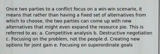 Once two parties to a conflict focus on a win-win scenario, it means that rather than having a fixed set of alternatives from which to choose, the two parties can come up with new alternatives that might even expand the resource pie. This is referred to as: a. Competitive analysis b. Destructive negotiation c. Focusing on the problem, not the people d. Creating new options for joint gain e. Focusing on superordinate goals