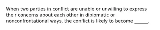 When two parties in conflict are unable or unwilling to express their concerns about each other in diplomatic or nonconfrontational ways, the conflict is likely to become ______.