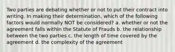 Two parties are debating whether or not to put their contract into writing. In making their determination, which of the following factors would normally NOT be considered? a. whether or not the agreement falls within the Statute of Frauds b. the relationship between the two parties c. the length of time covered by the agreement d. the complexity of the agreement