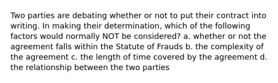 Two parties are debating whether or not to put their contract into writing. In making their determination, which of the following factors would normally NOT be considered? a. whether or not the agreement falls within the Statute of Frauds b. the complexity of the agreement c. the length of time covered by the agreement d. the relationship between the two parties