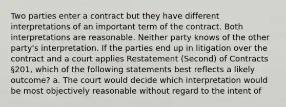 Two parties enter a contract but they have different interpretations of an important term of the contract. Both interpretations are reasonable. Neither party knows of the other party's interpretation. If the parties end up in litigation over the contract and a court applies Restatement (Second) of Contracts §201, which of the following statements best reflects a likely outcome? a. The court would decide which interpretation would be most objectively reasonable without regard to the intent of