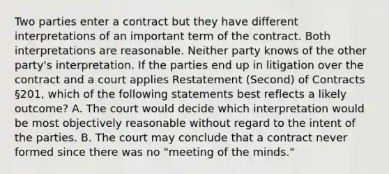 Two parties enter a contract but they have different interpretations of an important term of the contract. Both interpretations are reasonable. Neither party knows of the other party's interpretation. If the parties end up in litigation over the contract and a court applies Restatement (Second) of Contracts §201, which of the following statements best reflects a likely outcome? A. The court would decide which interpretation would be most objectively reasonable without regard to the intent of the parties. B. The court may conclude that a contract never formed since there was no "meeting of the minds."