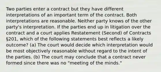 Two parties enter a contract but they have different interpretations of an important term of the contract. Both interpretations are reasonable. Neither party knows of the other party's interpretation. If the parties end up in litigation over the contract and a court applies Restatement (Second) of Contracts §201, which of the following statements best reflects a likely outcome? (a) The court would decide which interpretation would be most objectively reasonable without regard to the intent of the parties. (b) The court may conclude that a contract never formed since there was no "meeting of the minds."