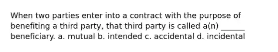 When two parties enter into a contract with the purpose of benefiting a third party, that third party is called a(n) ______ beneficiary. a. mutual b. intended c. accidental d. incidental