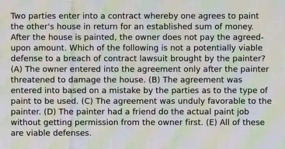 Two parties enter into a contract whereby one agrees to paint the other's house in return for an established sum of money. After the house is painted, the owner does not pay the agreed-upon amount. Which of the following is not a potentially viable defense to a breach of contract lawsuit brought by the painter? (A) The owner entered into the agreement only after the painter threatened to damage the house. (B) The agreement was entered into based on a mistake by the parties as to the type of paint to be used. (C) The agreement was unduly favorable to the painter. (D) The painter had a friend do the actual paint job without getting permission from the owner first. (E) All of these are viable defenses.