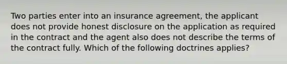 Two parties enter into an insurance agreement, the applicant does not provide honest disclosure on the application as required in the contract and the agent also does not describe the terms of the contract fully. Which of the following doctrines applies?