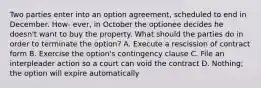 Two parties enter into an option agreement, scheduled to end in December. How- ever, in October the optionee decides he doesn't want to buy the property. What should the parties do in order to terminate the option? A. Execute a rescission of contract form B. Exercise the option's contingency clause C. File an interpleader action so a court can void the contract D. Nothing; the option will expire automatically