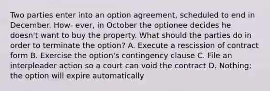 Two parties enter into an option agreement, scheduled to end in December. How- ever, in October the optionee decides he doesn't want to buy the property. What should the parties do in order to terminate the option? A. Execute a rescission of contract form B. Exercise the option's contingency clause C. File an interpleader action so a court can void the contract D. Nothing; the option will expire automatically