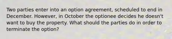 Two parties enter into an option agreement, scheduled to end in December. However, in October the optionee decides he doesn't want to buy the property. What should the parties do in order to terminate the option?