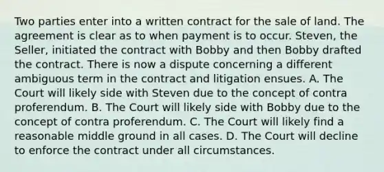 Two parties enter into a written contract for the sale of land. The agreement is clear as to when payment is to occur. Steven, the Seller, initiated the contract with Bobby and then Bobby drafted the contract. There is now a dispute concerning a different ambiguous term in the contract and litigation ensues. A. The Court will likely side with Steven due to the concept of contra proferendum. B. The Court will likely side with Bobby due to the concept of contra proferendum. C. The Court will likely find a reasonable middle ground in all cases. D. The Court will decline to enforce the contract under all circumstances.