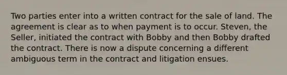 Two parties enter into a written contract for the sale of land. The agreement is clear as to when payment is to occur. Steven, the Seller, initiated the contract with Bobby and then Bobby drafted the contract. There is now a dispute concerning a different ambiguous term in the contract and litigation ensues.