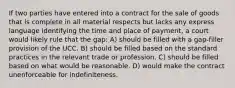 If two parties have entered into a contract for the sale of goods that is complete in all material respects but lacks any express language identifying the time and place of payment, a court would likely rule that the gap: A) should be filled with a gap-filler provision of the UCC. B) should be filled based on the standard practices in the relevant trade or profession. C) should be filled based on what would be reasonable. D) would make the contract unenforceable for indefiniteness.