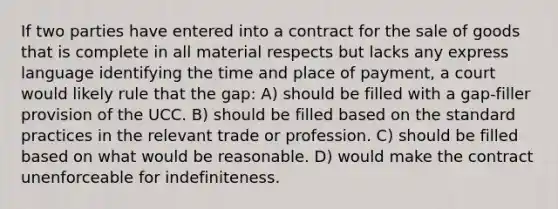 If two parties have entered into a contract for the sale of goods that is complete in all material respects but lacks any express language identifying the time and place of payment, a court would likely rule that the gap: A) should be filled with a gap-filler provision of the UCC. B) should be filled based on the standard practices in the relevant trade or profession. C) should be filled based on what would be reasonable. D) would make the contract unenforceable for indefiniteness.