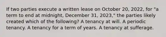 If two parties execute a written lease on October 20, 2022, for "a term to end at midnight, December 31, 2023," the parties likely created which of the following? A tenancy at will. A periodic tenancy. A tenancy for a term of years. A tenancy at sufferage.