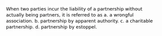 When two parties incur the liability of a partnership without actually being partners, it is referred to as a. a wrongful association. b. partnership by apparent authority. c. a charitable partnership. d. partnership by estoppel.